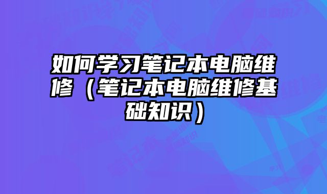 如何学习笔记本电脑维修（笔记本电脑维修基础知识）