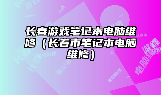 长春游戏笔记本电脑维修（长春市笔记本电脑维修）
