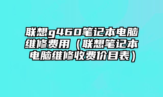 联想g460笔记本电脑维修费用（联想笔记本电脑维修收费价目表）