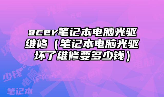 acer笔记本电脑光驱维修（笔记本电脑光驱坏了维修要多少钱）
