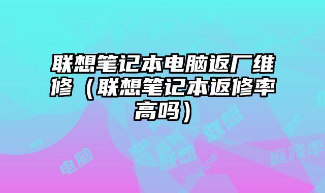 联想笔记本电脑返厂维修（联想笔记本返修率高吗）