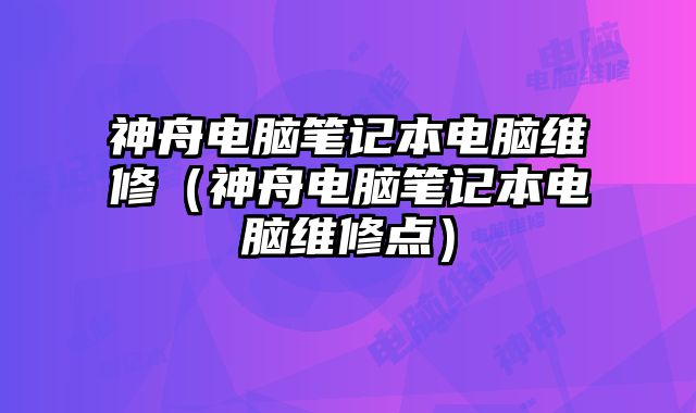 神舟电脑笔记本电脑维修（神舟电脑笔记本电脑维修点）