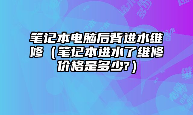 笔记本电脑后背进水维修（笔记本进水了维修价格是多少?）