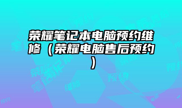 荣耀笔记本电脑预约维修（荣耀电脑售后预约）