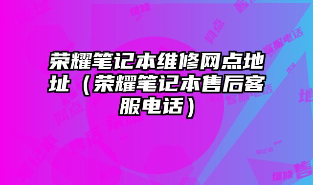 荣耀笔记本维修网点地址（荣耀笔记本售后客服电话）
