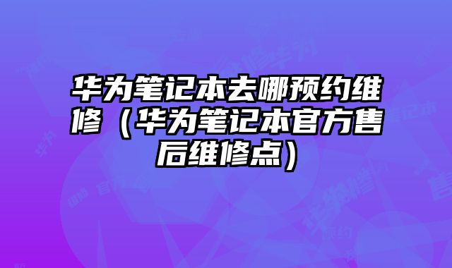 华为笔记本去哪预约维修（华为笔记本官方售后维修点）