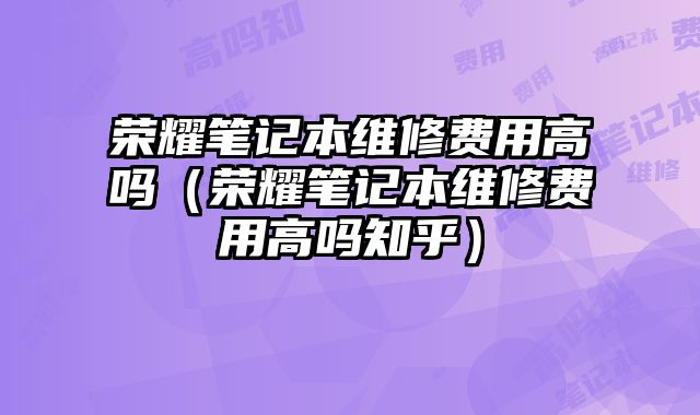 荣耀笔记本维修费用高吗（荣耀笔记本维修费用高吗知乎）
