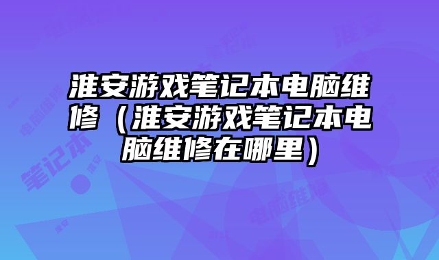 淮安游戏笔记本电脑维修（淮安游戏笔记本电脑维修在哪里）