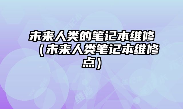 未来人类的笔记本维修（未来人类笔记本维修点）