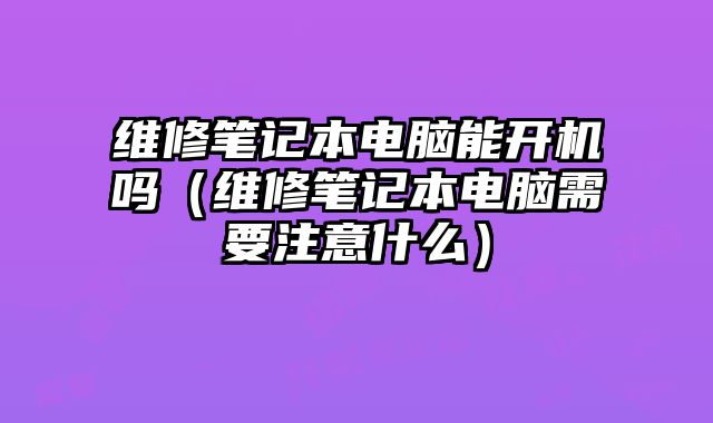 维修笔记本电脑能开机吗（维修笔记本电脑需要注意什么）