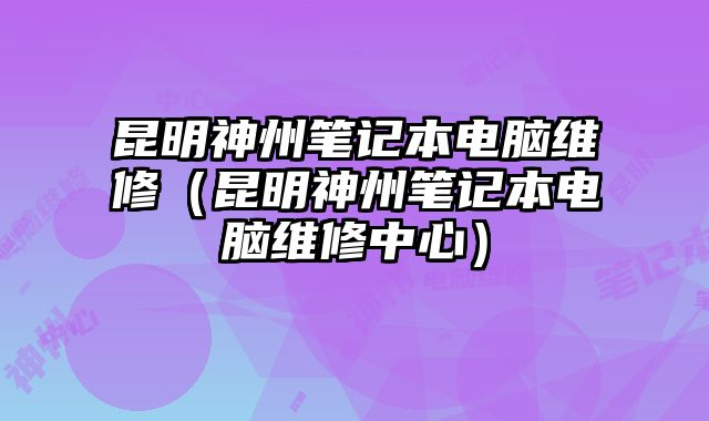 昆明神州笔记本电脑维修（昆明神州笔记本电脑维修中心）
