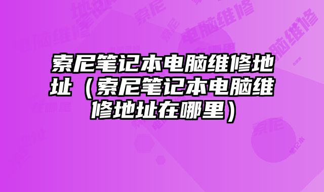 索尼笔记本电脑维修地址（索尼笔记本电脑维修地址在哪里）