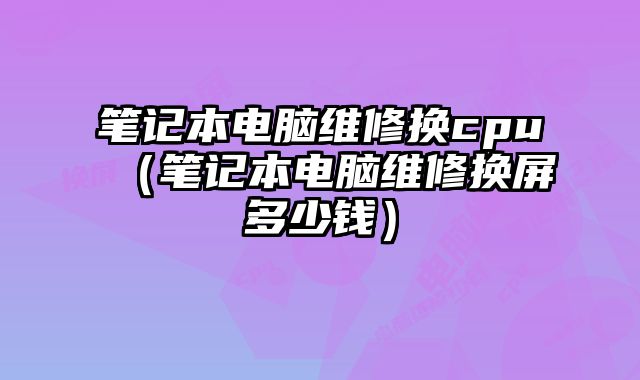 笔记本电脑维修换cpu（笔记本电脑维修换屏多少钱）