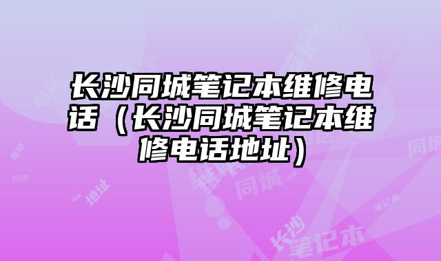 长沙同城笔记本维修电话（长沙同城笔记本维修电话地址）