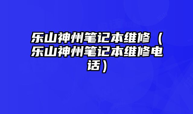 乐山神州笔记本维修（乐山神州笔记本维修电话）