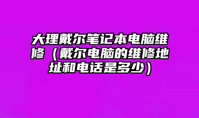大理戴尔笔记本电脑维修（戴尔电脑的维修地址和电话是多少）