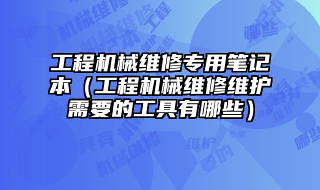 工程机械维修专用笔记本（工程机械维修维护需要的工具有哪些）