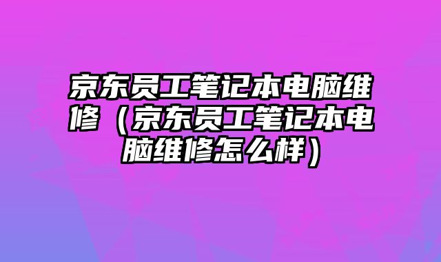 京东员工笔记本电脑维修（京东员工笔记本电脑维修怎么样）
