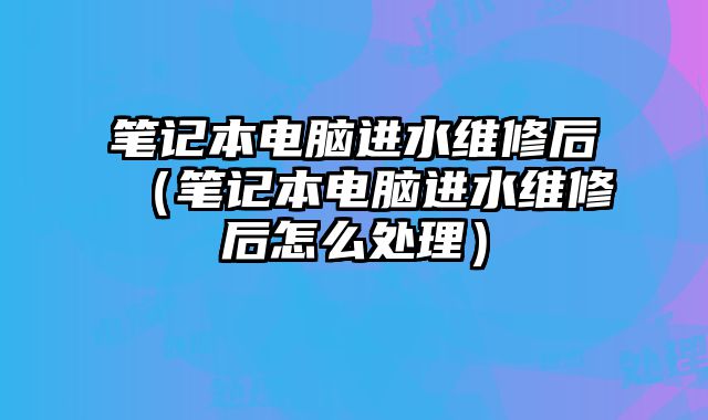 笔记本电脑进水维修后（笔记本电脑进水维修后怎么处理）