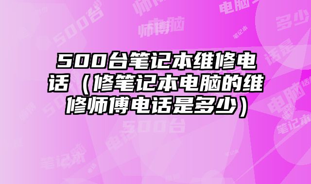 500台笔记本维修电话（修笔记本电脑的维修师傅电话是多少）