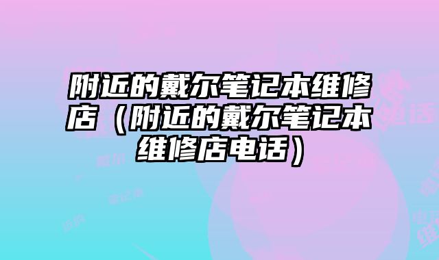 附近的戴尔笔记本维修店（附近的戴尔笔记本维修店电话）