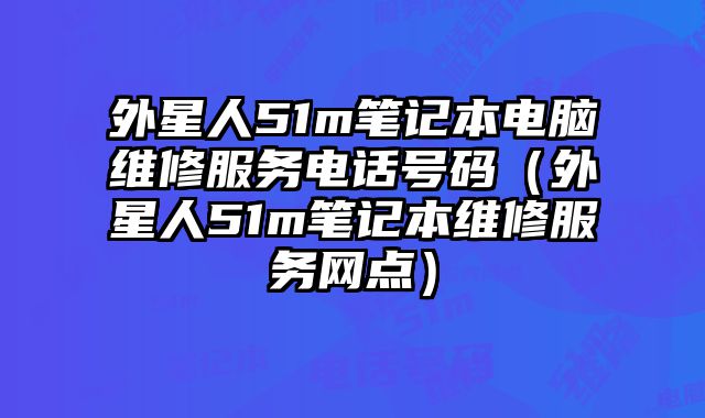 外星人51m笔记本电脑维修服务电话号码（外星人51m笔记本维修服务网点）