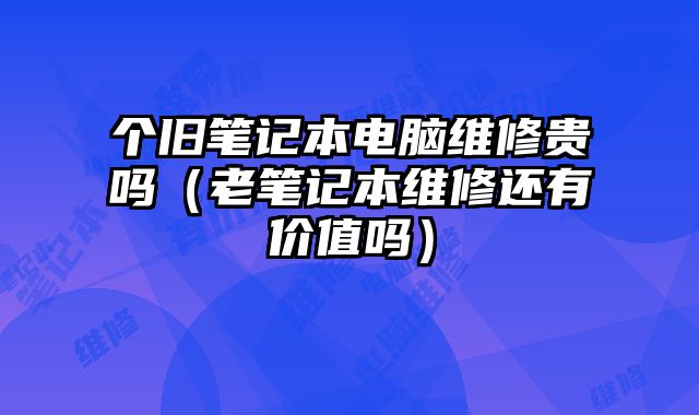 个旧笔记本电脑维修贵吗（老笔记本维修还有价值吗）