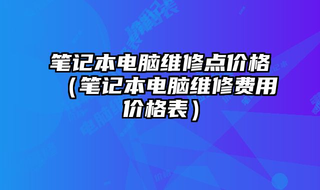 笔记本电脑维修点价格（笔记本电脑维修费用价格表）