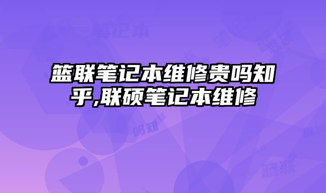 篮联笔记本维修贵吗知乎,联硕笔记本维修