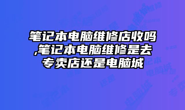 笔记本电脑维修店收吗,笔记本电脑维修是去专卖店还是电脑城