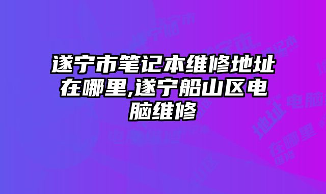 遂宁市笔记本维修地址在哪里,遂宁船山区电脑维修
